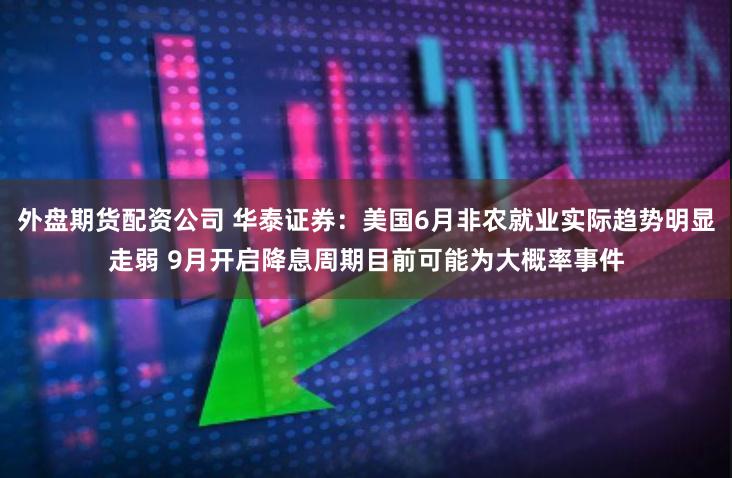外盘期货配资公司 华泰证券：美国6月非农就业实际趋势明显走弱 9月开启降息周期目前可能为大概率事件