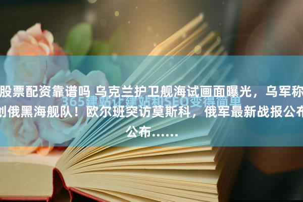 股票配资靠谱吗 乌克兰护卫舰海试画面曝光，乌军称已重创俄黑海舰队！欧尔班突访莫斯科，俄军最新战报公布......
