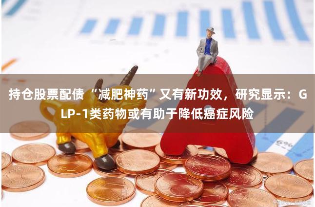 持仓股票配债 “减肥神药”又有新功效，研究显示：GLP-1类药物或有助于降低癌症风险