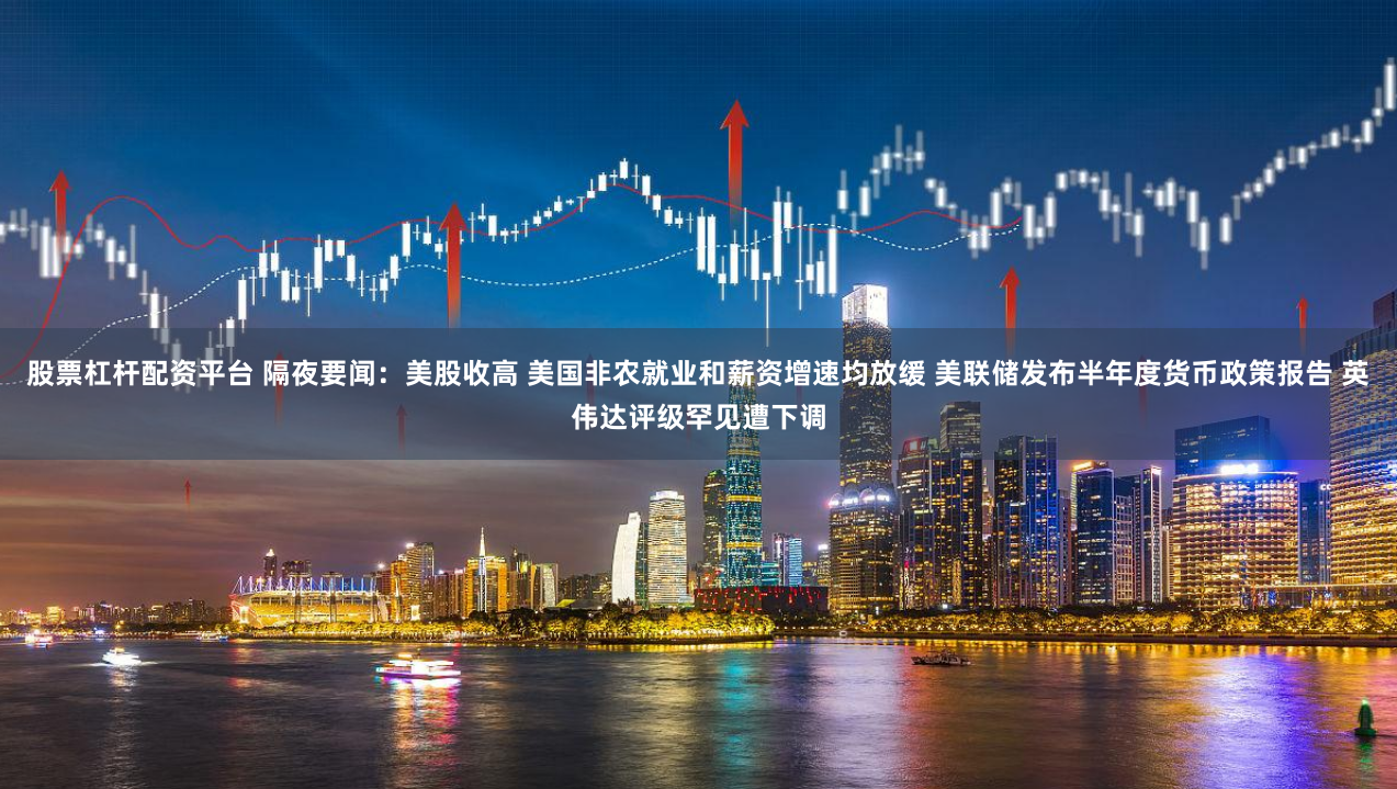 股票杠杆配资平台 隔夜要闻：美股收高 美国非农就业和薪资增速均放缓 美联储发布半年度货币政策报告 英伟达评级罕见遭下调