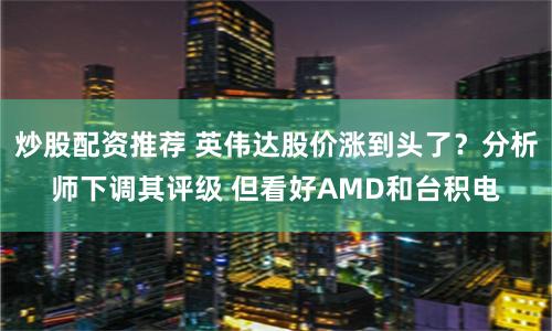 炒股配资推荐 英伟达股价涨到头了？分析师下调其评级 但看好AMD和台积电