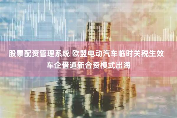 股票配资管理系统 欧盟电动汽车临时关税生效  车企借道新合资模式出海
