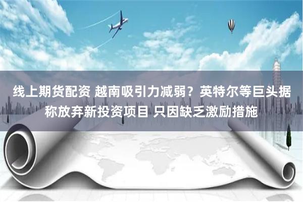 线上期货配资 越南吸引力减弱？英特尔等巨头据称放弃新投资项目 只因缺乏激励措施