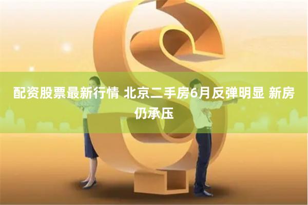 配资股票最新行情 北京二手房6月反弹明显 新房仍承压