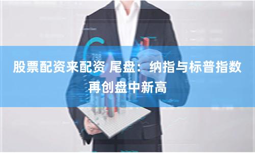 股票配资来配资 尾盘：纳指与标普指数再创盘中新高