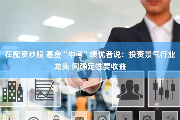 在配资炒股 基金“中考”绩优者说：投资景气行业龙头 向确定性要收益