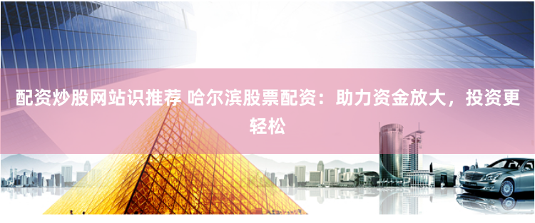 配资炒股网站识推荐 哈尔滨股票配资：助力资金放大，投资更轻松