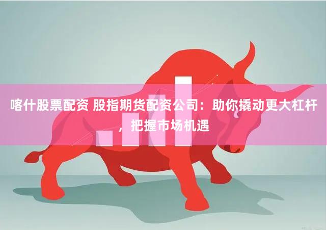 喀什股票配资 股指期货配资公司：助你撬动更大杠杆，把握市场机遇