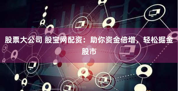 股票大公司 股宝网配资：助你资金倍增，轻松掘金股市