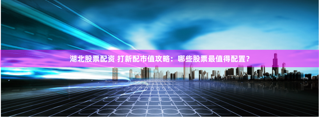 湖北股票配资 打新配市值攻略：哪些股票最值得配置？