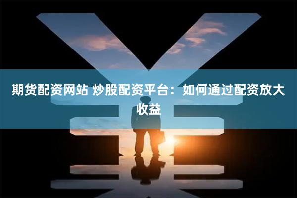 期货配资网站 炒股配资平台：如何通过配资放大收益