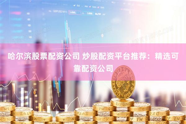 哈尔滨股票配资公司 炒股配资平台推荐：精选可靠配资公司