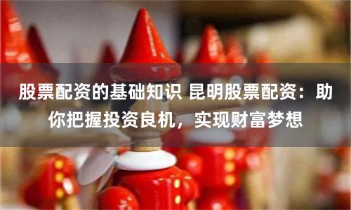 股票配资的基础知识 昆明股票配资：助你把握投资良机，实现财富梦想