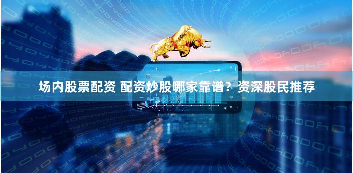 场内股票配资 配资炒股哪家靠谱？资深股民推荐