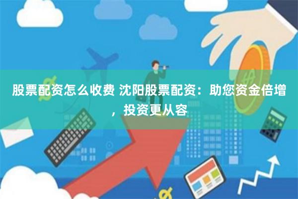 股票配资怎么收费 沈阳股票配资：助您资金倍增，投资更从容
