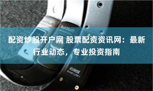 配资炒股开户网 股票配资资讯网：最新行业动态，专业投资指南