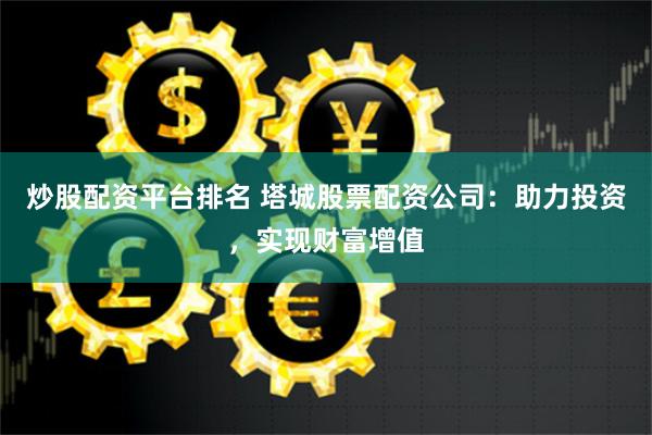 炒股配资平台排名 塔城股票配资公司：助力投资，实现财富增值