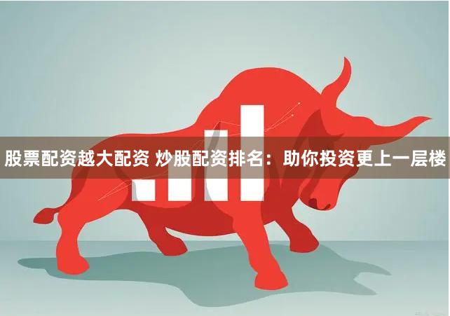 股票配资越大配资 炒股配资排名：助你投资更上一层楼