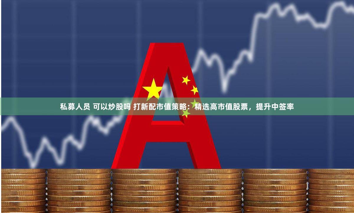 私募人员 可以炒股吗 打新配市值策略：精选高市值股票，提升中签率
