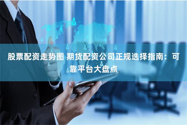 股票配资走势图 期货配资公司正规选择指南：可靠平台大盘点