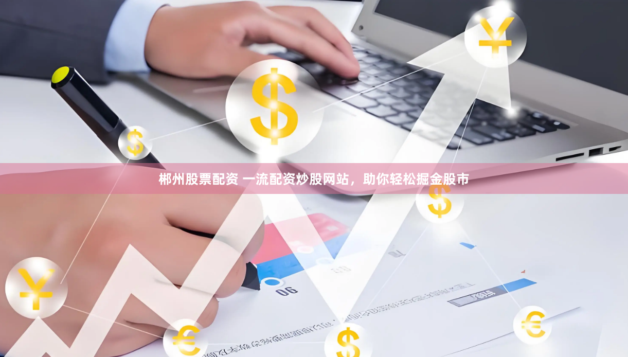 郴州股票配资 一流配资炒股网站，助你轻松掘金股市