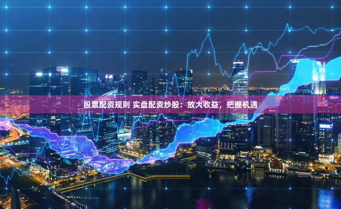 股票配资规则 实盘配资炒股：放大收益，把握机遇