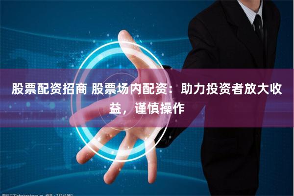 股票配资招商 股票场内配资：助力投资者放大收益，谨慎操作