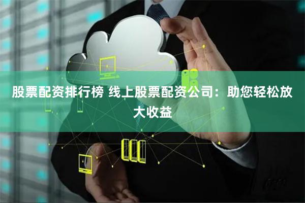 股票配资排行榜 线上股票配资公司：助您轻松放大收益