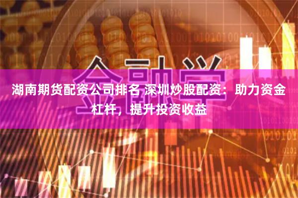 湖南期货配资公司排名 深圳炒股配资：助力资金杠杆，提升投资收益