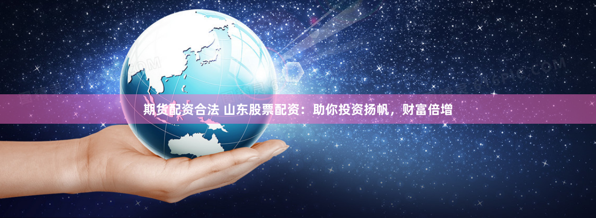 期货配资合法 山东股票配资：助你投资扬帆，财富倍增