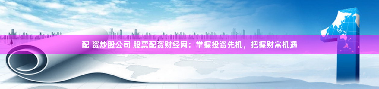 配 资炒股公司 股票配资财经网：掌握投资先机，把握财富机遇