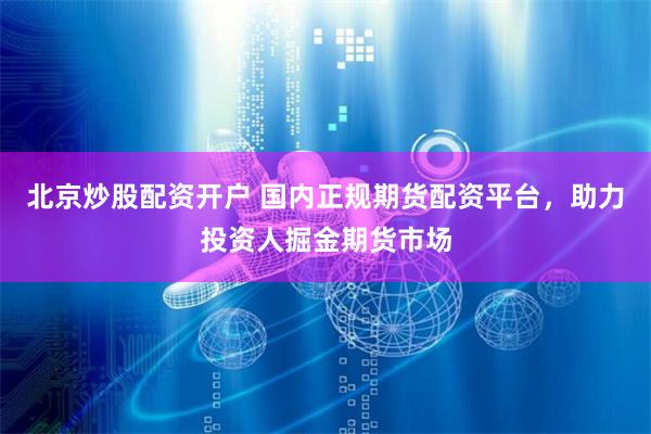 北京炒股配资开户 国内正规期货配资平台，助力投资人掘金期货市场