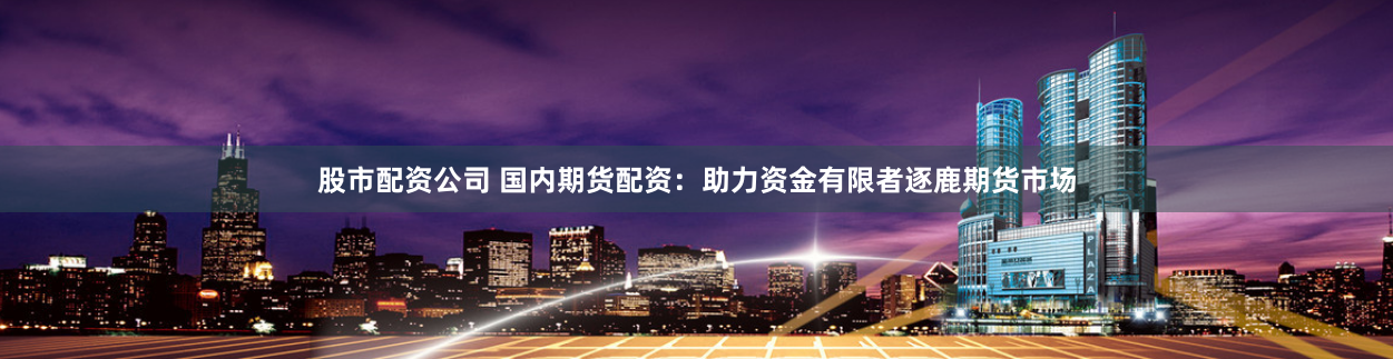 股市配资公司 国内期货配资:助力资金有限者逐鹿期货市场