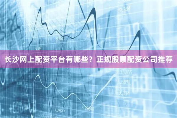长沙网上配资平台有哪些？正规股票配资公司推荐