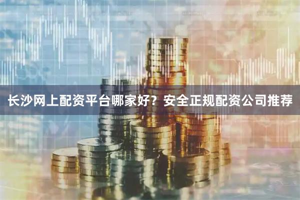 长沙网上配资平台哪家好？安全正规配资公司推荐
